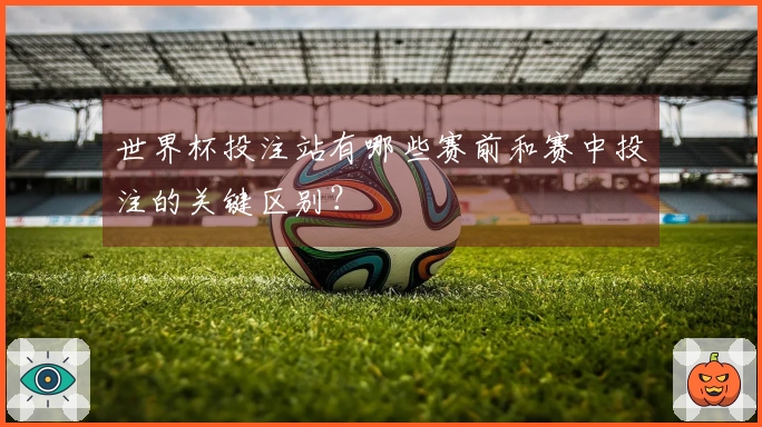 世界杯投注站有哪些赛前和赛中投注的关键区别?