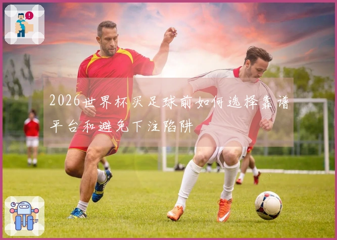 2026世界杯买足球前如何选择靠谱平台和避免下注陷阱